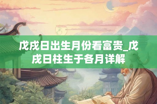 戊戌日出生月份看富贵_戊戌日柱生于各月详解 戊戌日出生月份看富贵_戊戌日柱生于各月详解
