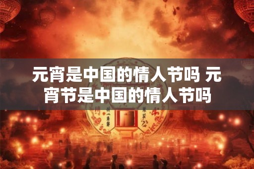 元宵是中国的情人节吗 元宵节是中国的情人节吗 元宵是中国的情人节吗 元宵节是中国的情人节吗