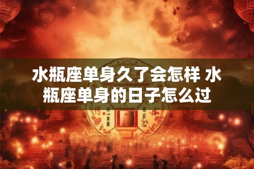 水瓶座单身久了会怎样 水瓶座单身的日子怎么过