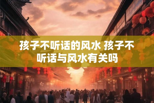 孩子不听话的风水 孩子不听话与风水有关吗 孩子不听话的风水 孩子不听话与风水有关吗