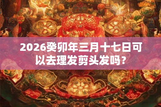 2026癸卯年三月十七日可以去理发剪头发吗？