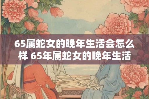 65属蛇女的晚年生活会怎么样 65年属蛇女的晚年生活幸福吗