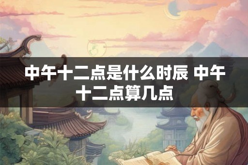 中午十二点是什么时辰 中午十二点算几点