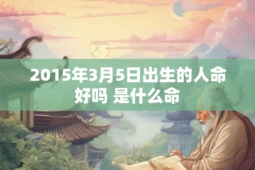 2015年3月5日出生的人命好吗 是什么命 2015年3月5日出生的人命好吗 是什么命