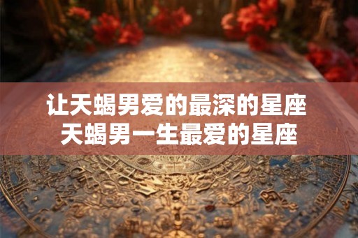 让天蝎男爱的最深的星座 天蝎男一生最爱的星座