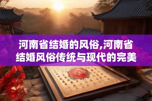 河南省结婚的风俗,河南省结婚风俗传统与现代的完美融合
