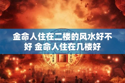 金命人住在二楼的风水好不好 金命人住在几楼好