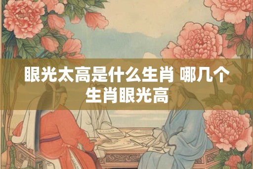 眼光太高是什么生肖 哪几个生肖眼光高 眼光太高是什么生肖 哪几个生肖眼光高