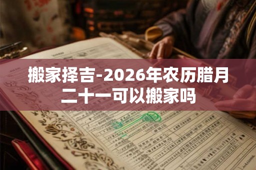 搬家择吉-2026年农历腊月二十一可以搬家吗