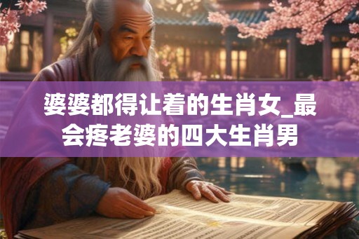 婆婆都得让着的生肖女_最会疼老婆的四大生肖男