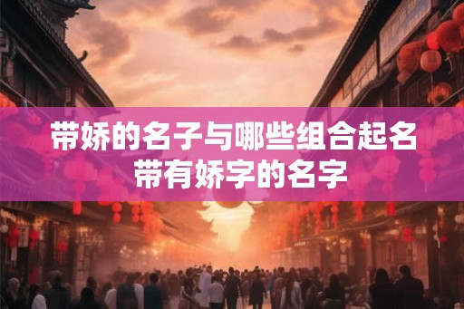 带娇的名子与哪些组合起名 带有娇字的名字 带娇的名子与哪些组合起名 带有娇字的名字