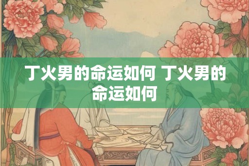 丁火男的命运如何 丁火男的命运如何