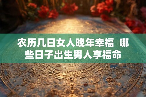 农历几日女人晚年幸福  哪些日子出生男人享福命