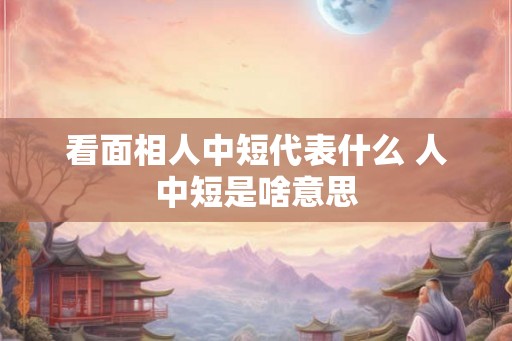 看面相人中短代表什么 人中短是啥意思