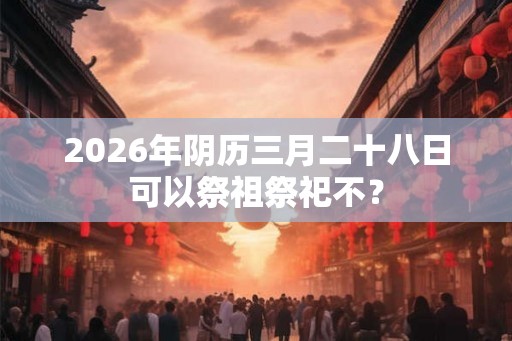 2026年阴历三月二十八日可以祭祖祭祀不？