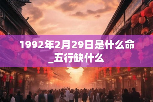 1992年2月29日是什么命_五行缺什么 1992年2月29日是什么命_五行缺什么