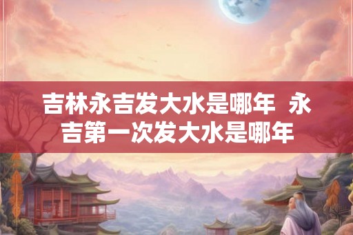 吉林永吉发大水是哪年 永吉第一次发大水是哪年 吉林永吉发大水是哪年 永吉第一次发大水是哪年
