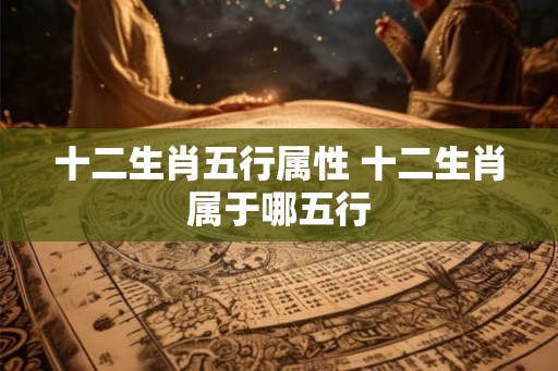 十二生肖五行属性 十二生肖属于哪五行 十二生肖五行属性 十二生肖属于哪五行