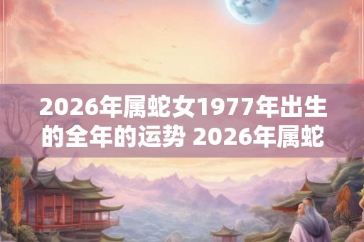 2026年属蛇女1977年出生的全年的运势 2026年属蛇女全年运势如何 2026年属蛇女1977年出生的全年的运势 2026年属蛇女全年运势如何