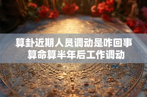 算卦近期人员调动是咋回事  算命算半年后工作调动