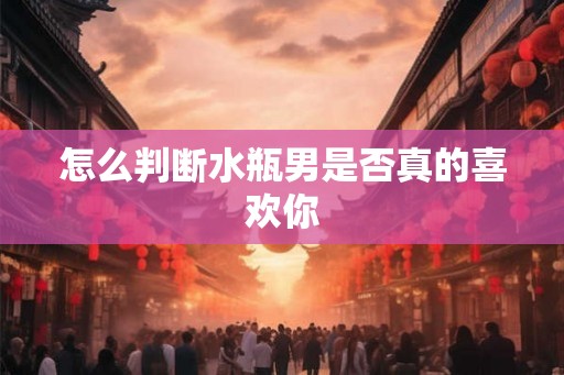 怎么判断水瓶男是否真的喜欢你