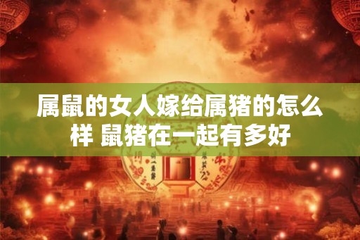 属鼠的女人嫁给属猪的怎么样 鼠猪在一起有多好