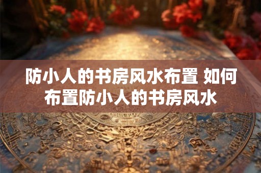 防小人的书房风水布置 如何布置防小人的书房风水
