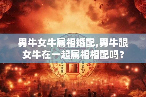 男牛女牛属相婚配,男牛跟女牛在一起属相相配吗? 男牛女牛属相婚配,男牛跟女牛在一起属相相配吗?