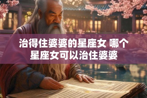 治得住婆婆的星座女 哪个星座女可以治住婆婆 治得住婆婆的星座女 哪个星座女可以治住婆婆