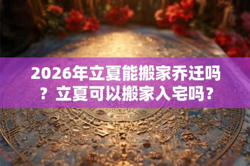 2026年立夏能搬家乔迁吗？立夏可以搬家入宅吗？