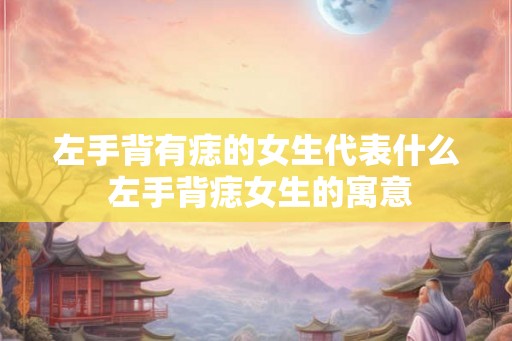左手背有痣的女生代表什么 左手背痣女生的寓意