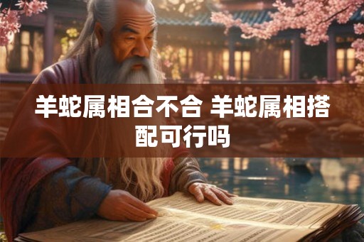 羊蛇属相合不合 羊蛇属相搭配可行吗