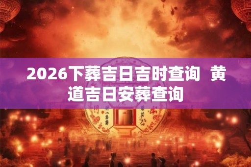 2026下葬吉日吉时查询  黄道吉日安葬查询