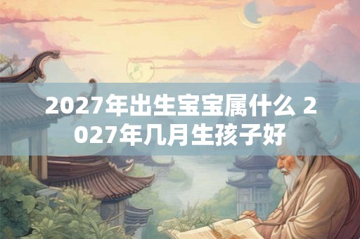 2027年出生宝宝属什么 2027年几月生孩子好 2027年出生宝宝属什么 2027年几月生孩子好