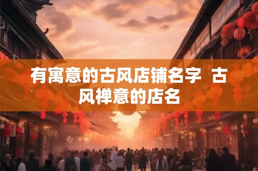 有寓意的古风店铺名字 古风禅意的店名 有寓意的古风店铺名字 古风禅意的店名