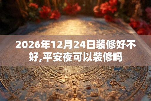 2026年12月24日装修好不好,平安夜可以装修吗 2026年12月24日装修好不好,平安夜可以装修吗