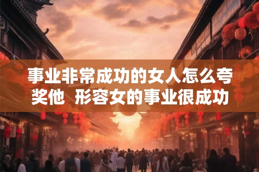 事业非常成功的女人怎么夸奖他 形容女的事业很成功怎么说 事业非常成功的女人怎么夸奖他 形容女的事业很成功怎么说