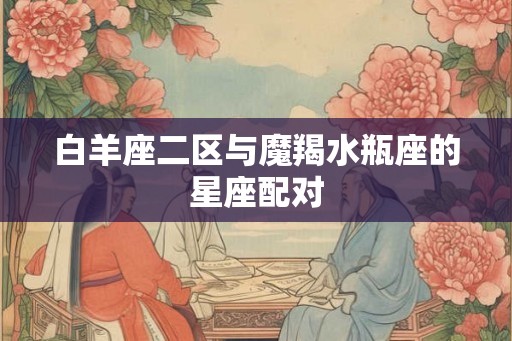 白羊座二区与魔羯水瓶座的星座配对 白羊座二区与魔羯水瓶座的星座配对