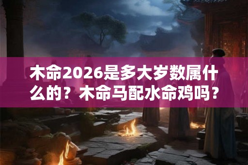 木命2026是多大岁数属什么的？木命马配水命鸡吗？