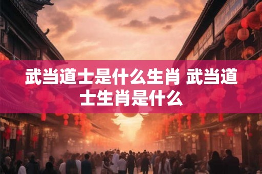 武当道士是什么生肖 武当道士生肖是什么