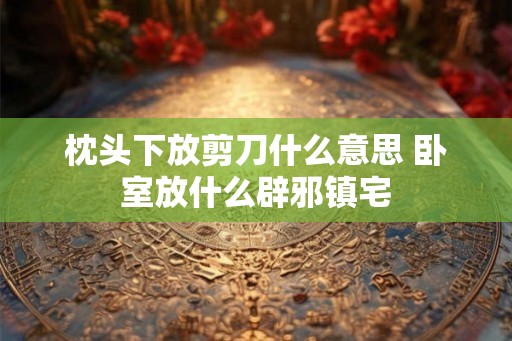 枕头下放剪刀什么意思 卧室放什么辟邪镇宅 枕头下放剪刀什么意思 卧室放什么辟邪镇宅