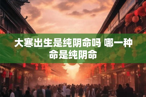 大寒出生是纯阴命吗 哪一种命是纯阴命