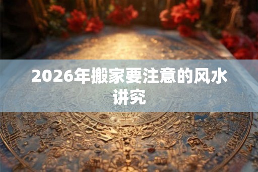 2026年搬家要注意的风水讲究