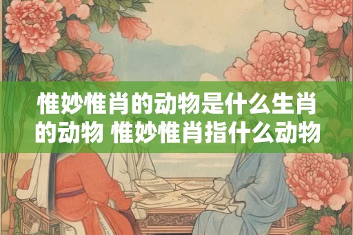惟妙惟肖的动物是什么生肖的动物 惟妙惟肖指什么动物