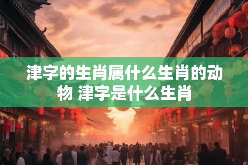 津字的生肖属什么生肖的动物 津字是什么生肖 津字的生肖属什么生肖的动物 津字是什么生肖