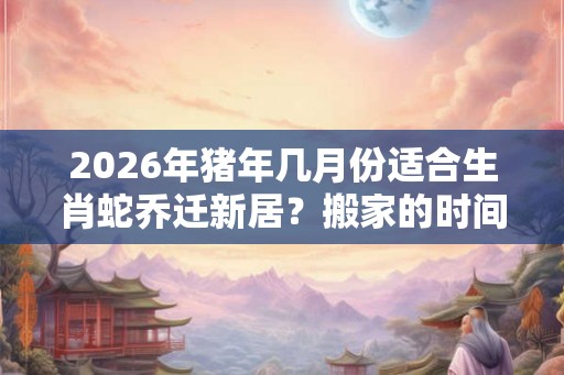 2026年猪年几月份适合生肖蛇乔迁新居？搬家的时间如何选择？