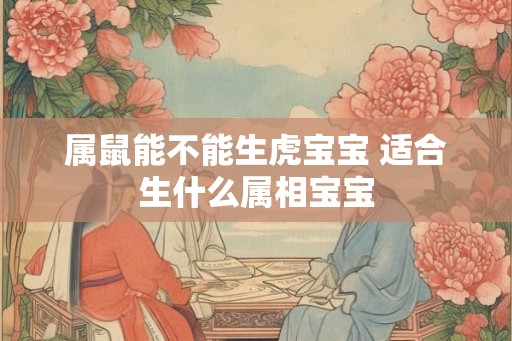 属鼠能不能生虎宝宝 适合生什么属相宝宝 属鼠能不能生虎宝宝 适合生什么属相宝宝