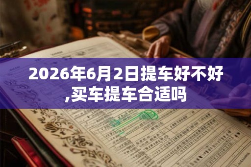 2026年6月2日提车好不好,买车提车合适吗