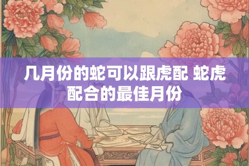 几月份的蛇可以跟虎配 蛇虎配合的最佳月份 几月份的蛇可以跟虎配 蛇虎配合的最佳月份