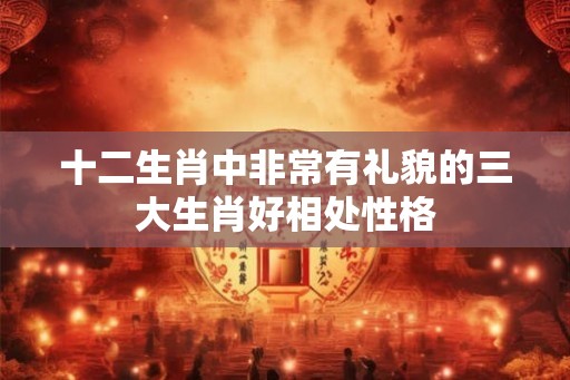 十二生肖中非常有礼貌的三大生肖好相处性格 十二生肖中非常有礼貌的三大生肖好相处性格
